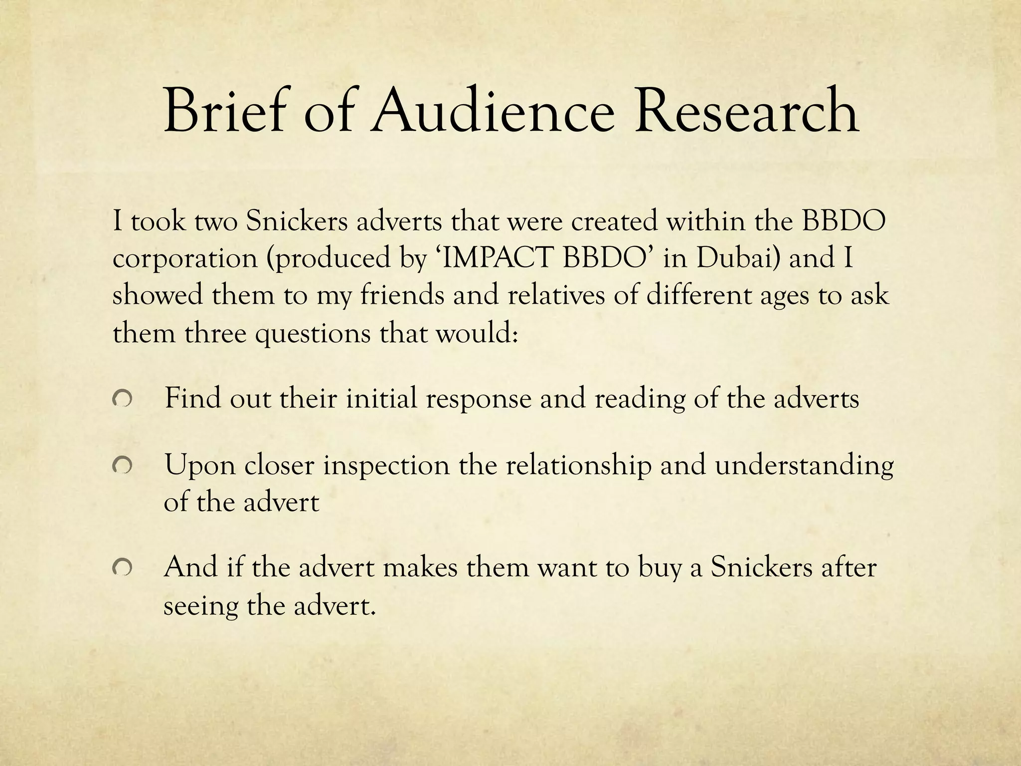 Brief of Audience Research
I took two Snickers adverts that were created within the BBDO
corporation (produced by ‘IMPACT BBDO’ in Dubai) and I
showed them to my friends and relatives of different ages to ask
them three questions that would:
  Find out their initial response and reading of the adverts
  Upon closer inspection the relationship and understanding
of the advert
  And if the advert makes them want to buy a Snickers after
seeing the advert.
 