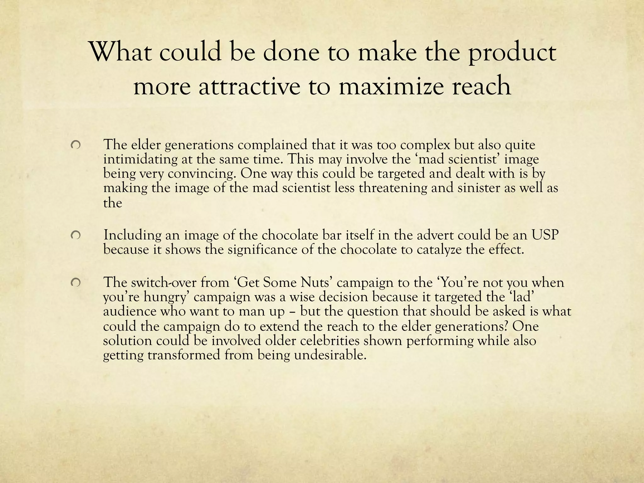 What could be done to make the product
more attractive to maximize reach
  The elder generations complained that it was too complex but also quite
intimidating at the same time. This may involve the ‘mad scientist’ image
being very convincing. One way this could be targeted and dealt with is by
making the image of the mad scientist less threatening and sinister as well as
the
  Including an image of the chocolate bar itself in the advert could be an USP
because it shows the significance of the chocolate to catalyze the effect.
  The switch-over from ‘Get Some Nuts’ campaign to the ‘You’re not you when
you’re hungry’ campaign was a wise decision because it targeted the ‘lad’
audience who want to man up – but the question that should be asked is what
could the campaign do to extend the reach to the elder generations? One
solution could be involved older celebrities shown performing while also
getting transformed from being undesirable.
 