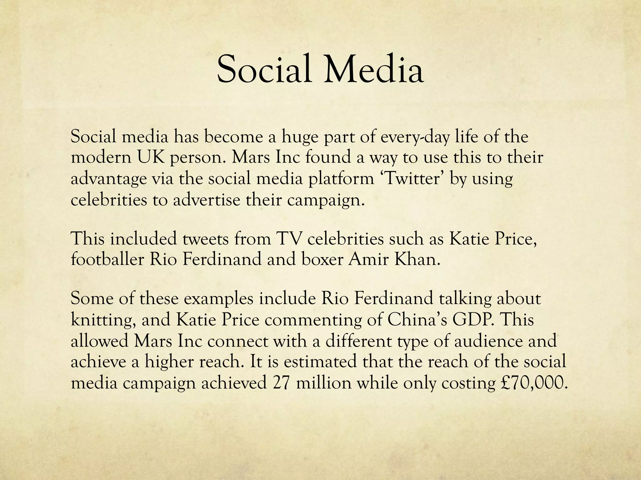 Social Media
Social media has become a huge part of every-day life of the
modern UK person. Mars Inc found a way to use this to their
advantage via the social media platform ‘Twitter’ by using
celebrities to advertise their campaign.
This included tweets from TV celebrities such as Katie Price,
footballer Rio Ferdinand and boxer Amir Khan.
Some of these examples include Rio Ferdinand talking about
knitting, and Katie Price commenting of China’s GDP. This
allowed Mars Inc connect with a different type of audience and
achieve a higher reach. It is estimated that the reach of the social
media campaign achieved 27 million while only costing £70,000.
 