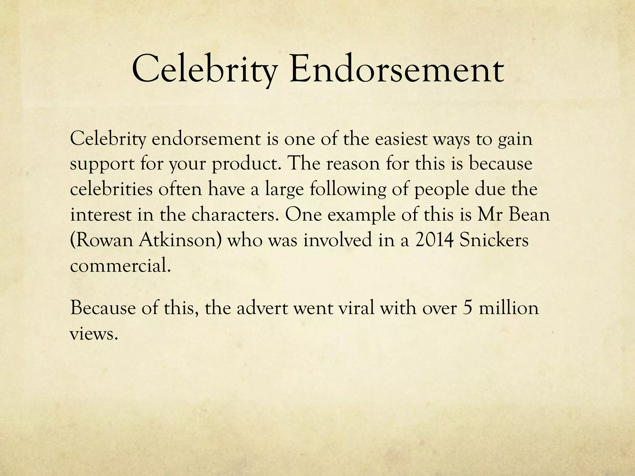 Celebrity Endorsement
Celebrity endorsement is one of the easiest ways to gain
support for your product. The reason for this is because
celebrities often have a large following of people due the
interest in the characters. One example of this is Mr Bean
(Rowan Atkinson) who was involved in a 2014 Snickers
commercial.
Because of this, the advert went viral with over 5 million
views.
 