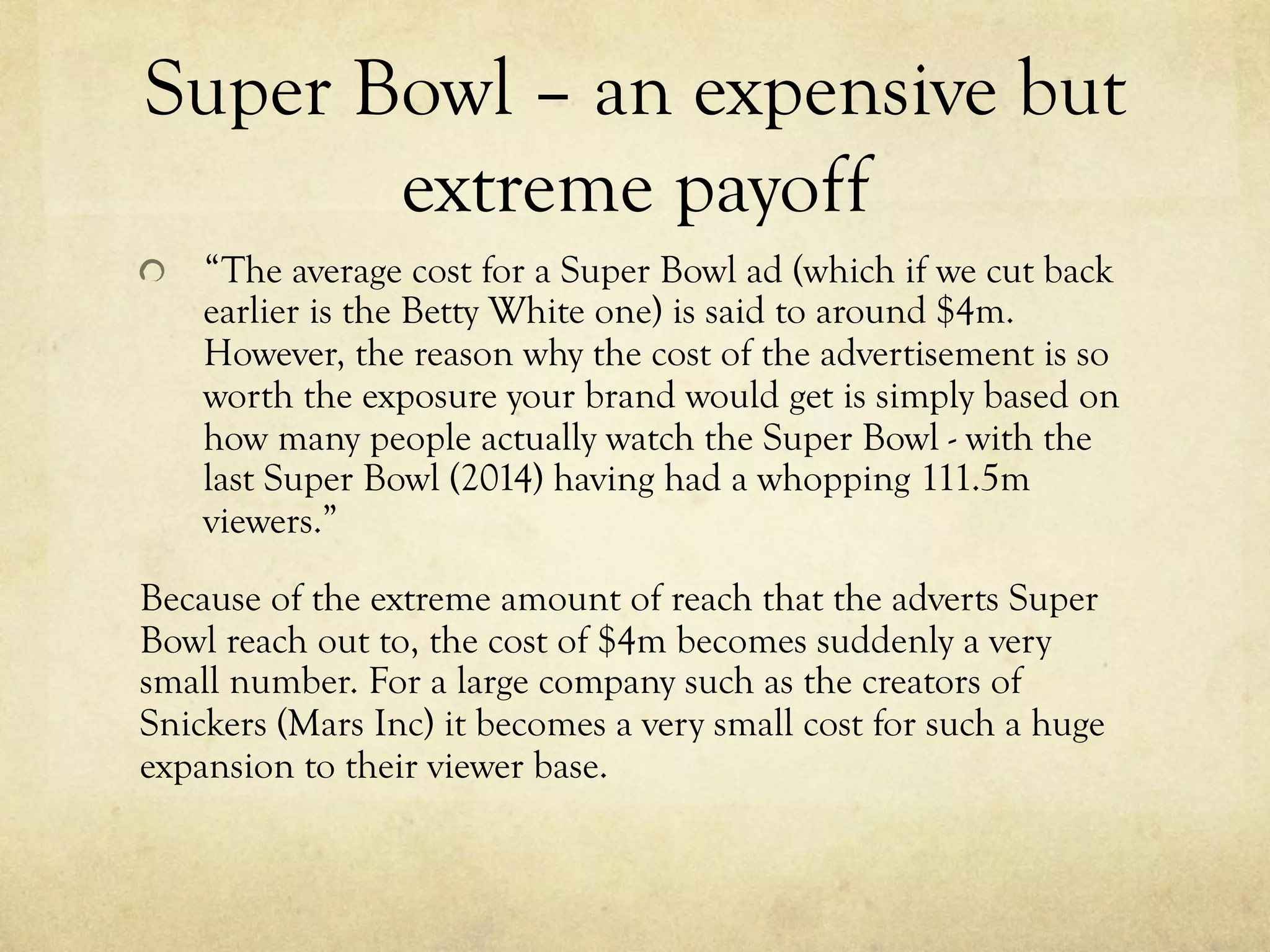Super Bowl – an expensive but
extreme payoff
  “The average cost for a Super Bowl ad (which if we cut back
earlier is the Betty White one) is said to around $4m.
However, the reason why the cost of the advertisement is so
worth the exposure your brand would get is simply based on
how many people actually watch the Super Bowl - with the
last Super Bowl (2014) having had a whopping 111.5m
viewers.”
Because of the extreme amount of reach that the adverts Super
Bowl reach out to, the cost of $4m becomes suddenly a very
small number. For a large company such as the creators of
Snickers (Mars Inc) it becomes a very small cost for such a huge
expansion to their viewer base.
 