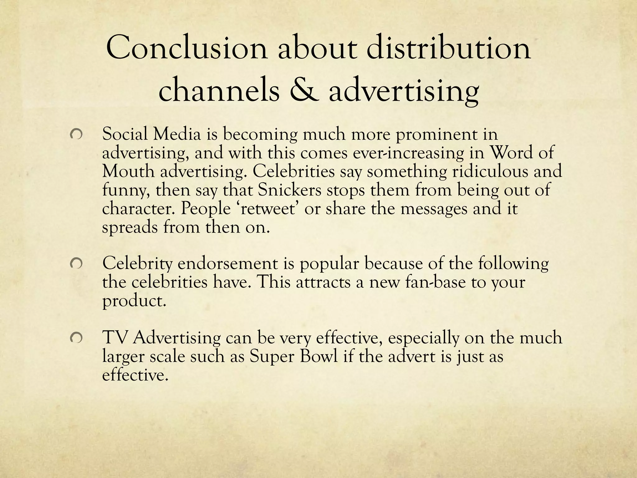 Conclusion about distribution
channels & advertising
  Social Media is becoming much more prominent in
advertising, and with this comes ever-increasing in Word of
Mouth advertising. Celebrities say something ridiculous and
funny, then say that Snickers stops them from being out of
character. People ‘retweet’ or share the messages and it
spreads from then on.
  Celebrity endorsement is popular because of the following
the celebrities have. This attracts a new fan-base to your
product.
  TV Advertising can be very effective, especially on the much
larger scale such as Super Bowl if the advert is just as
effective.
 
