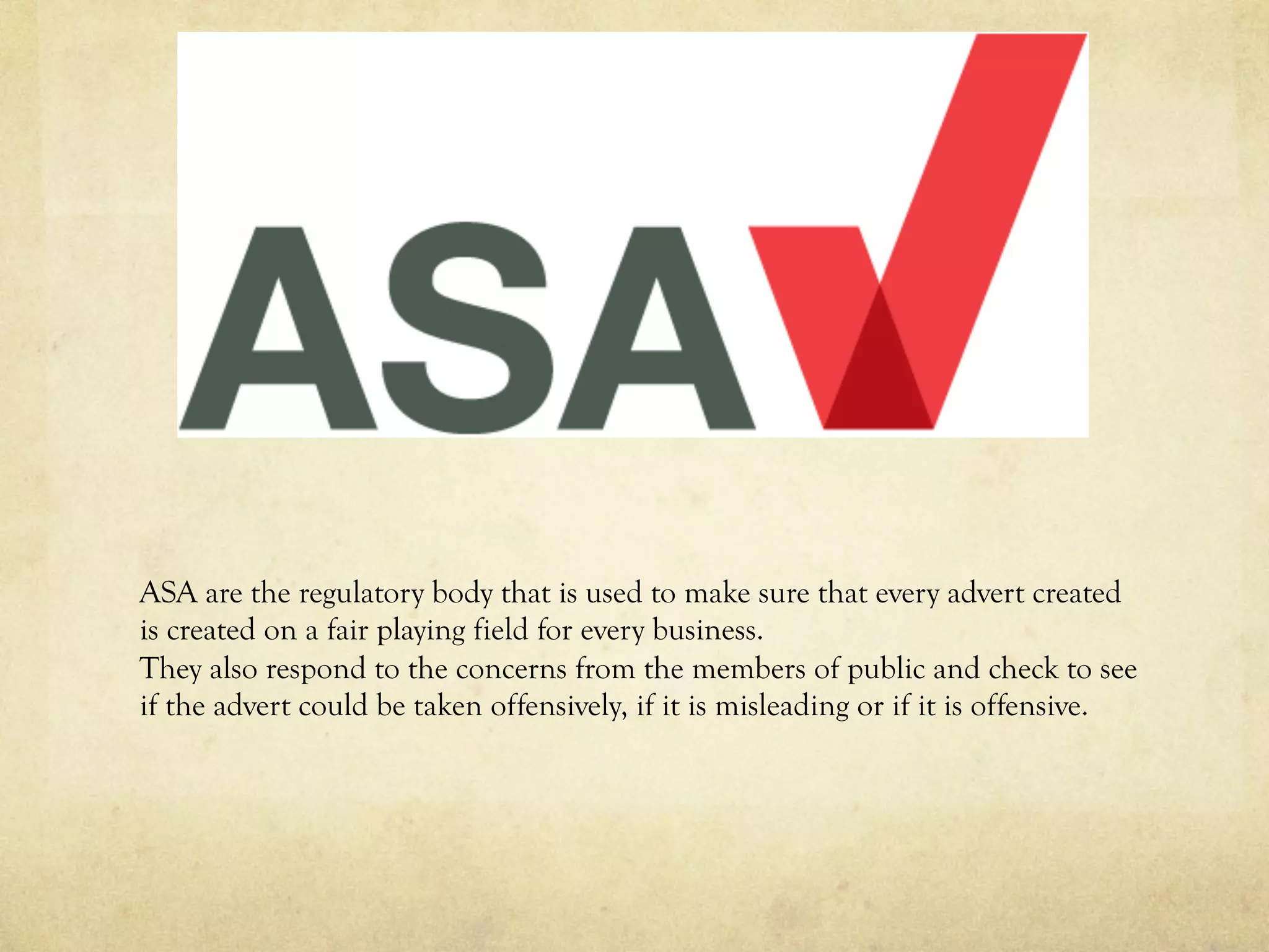ASA are the regulatory body that is used to make sure that every advert created
is created on a fair playing field for every business.
They also respond to the concerns from the members of public and check to see
if the advert could be taken offensively, if it is misleading or if it is offensive.
 