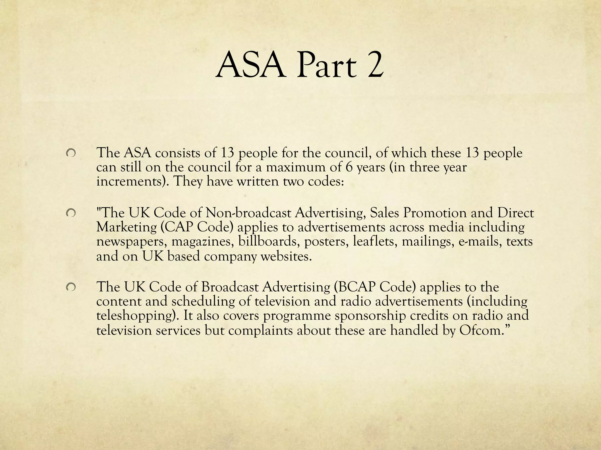 ASA Part 2
  The ASA consists of 13 people for the council, of which these 13 people
can still on the council for a maximum of 6 years (in three year
increments). They have written two codes:
  "The UK Code of Non-broadcast Advertising, Sales Promotion and Direct
Marketing (CAP Code) applies to advertisements across media including
newspapers, magazines, billboards, posters, leaflets, mailings, e-mails, texts
and on UK based company websites.
  The UK Code of Broadcast Advertising (BCAP Code) applies to the
content and scheduling of television and radio advertisements (including
teleshopping). It also covers programme sponsorship credits on radio and
television services but complaints about these are handled by Ofcom.”
 