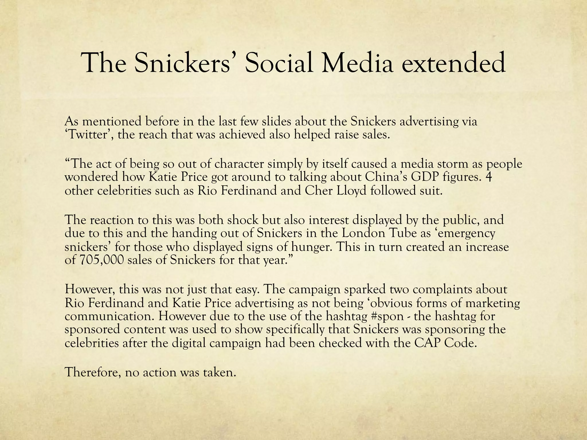 The Snickers’ Social Media extended
As mentioned before in the last few slides about the Snickers advertising via
‘Twitter’, the reach that was achieved also helped raise sales.
“The act of being so out of character simply by itself caused a media storm as people
wondered how Katie Price got around to talking about China’s GDP figures. 4
other celebrities such as Rio Ferdinand and Cher Lloyd followed suit.
The reaction to this was both shock but also interest displayed by the public, and
due to this and the handing out of Snickers in the London Tube as ‘emergency
snickers’ for those who displayed signs of hunger. This in turn created an increase
of 705,000 sales of Snickers for that year.”
However, this was not just that easy. The campaign sparked two complaints about
Rio Ferdinand and Katie Price advertising as not being ‘obvious forms of marketing
communication. However due to the use of the hashtag #spon - the hashtag for
sponsored content was used to show specifically that Snickers was sponsoring the
celebrities after the digital campaign had been checked with the CAP Code.
Therefore, no action was taken.
 