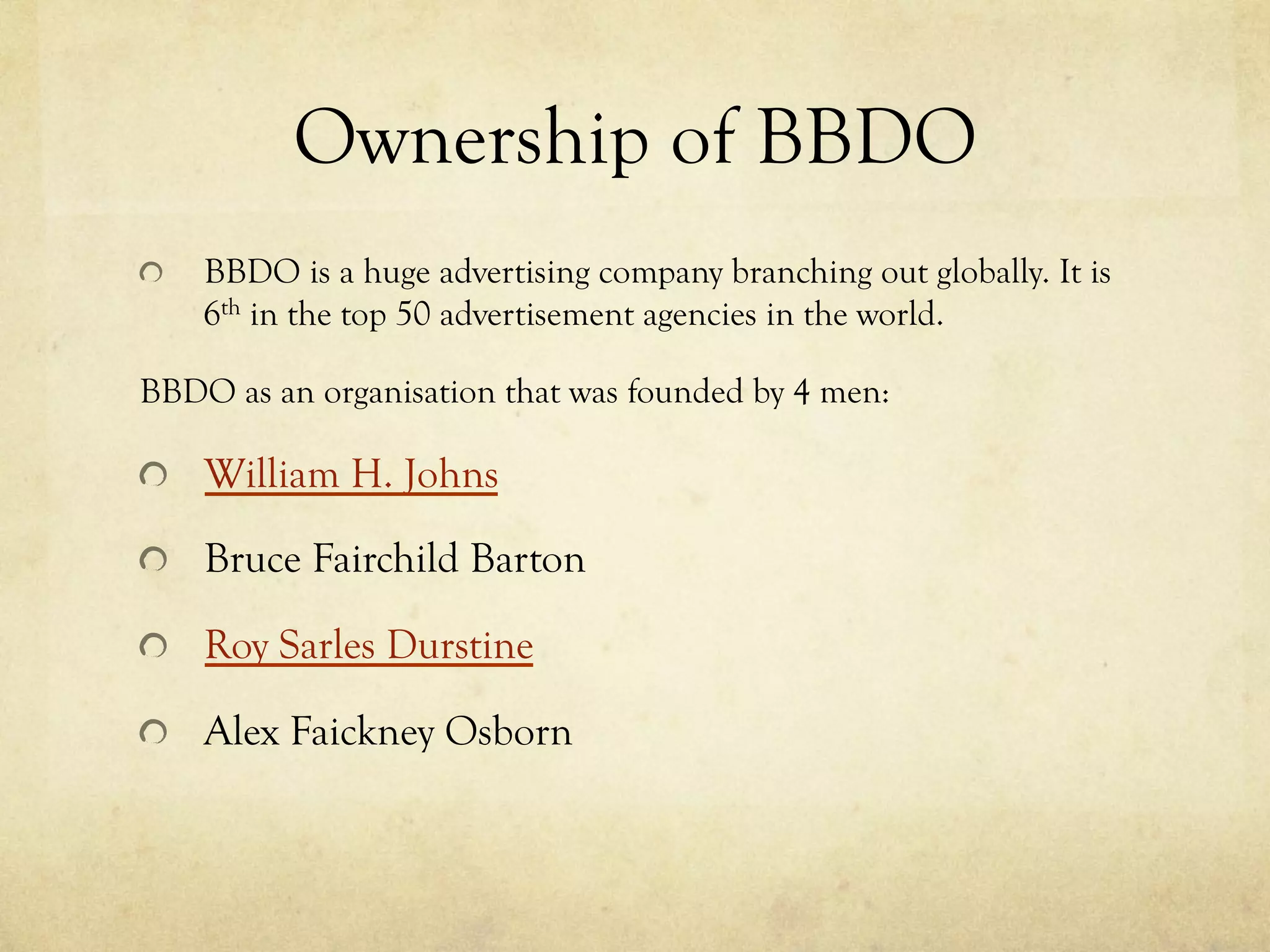 Ownership of BBDO
  BBDO is a huge advertising company branching out globally. It is
6th in the top 50 advertisement agencies in the world.
BBDO as an organisation that was founded by 4 men:
William H. Johns
  Bruce Fairchild Barton
Roy Sarles Durstine
  Alex Faickney Osborn
 