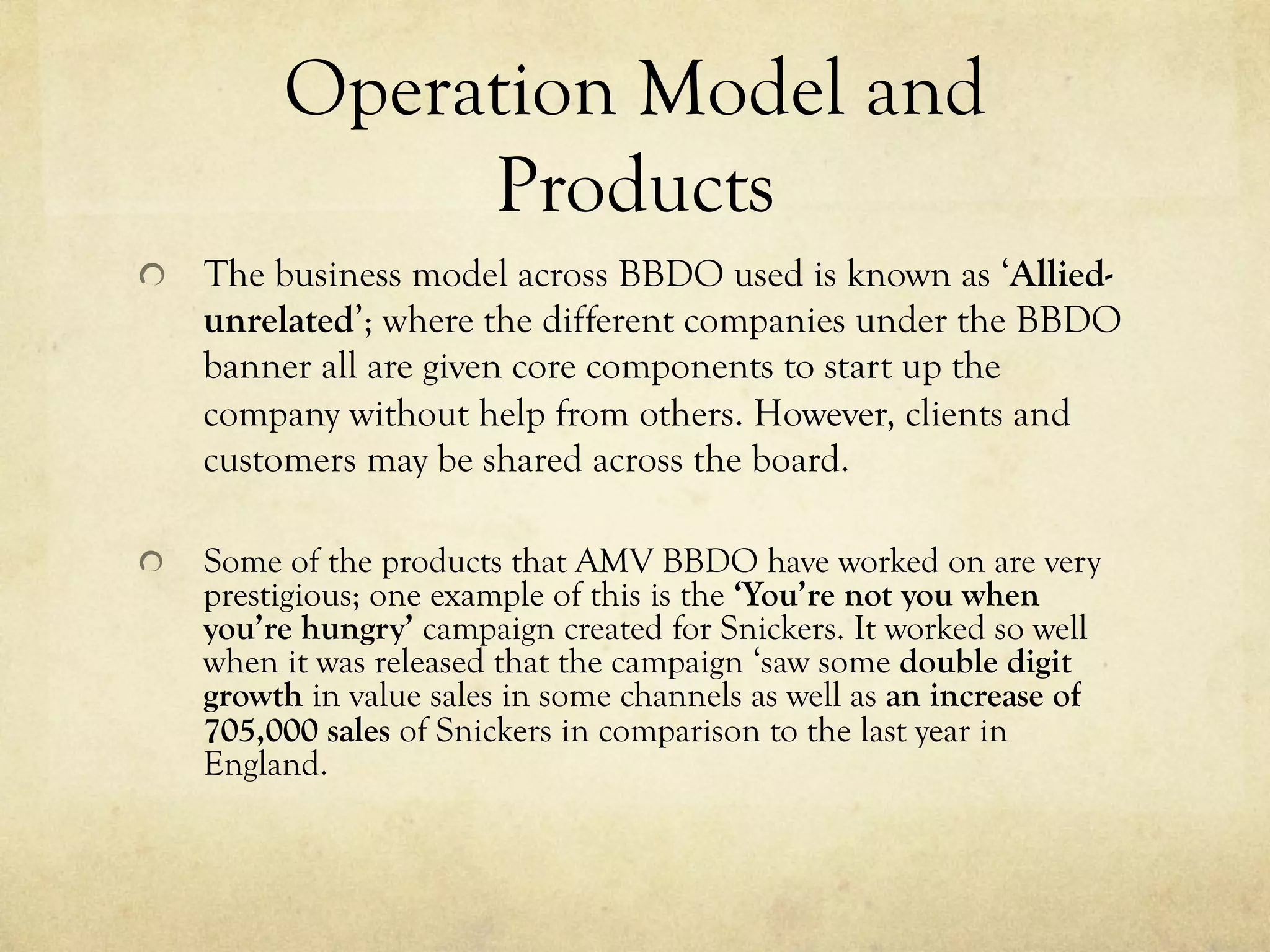 Operation Model and
Products
  The business model across BBDO used is known as ‘Allied-
unrelated’; where the different companies under the BBDO
banner all are given core components to start up the
company without help from others. However, clients and
customers may be shared across the board.
  Some of the products that AMV BBDO have worked on are very
prestigious; one example of this is the ‘You’re not you when
you’re hungry’ campaign created for Snickers. It worked so well
when it was released that the campaign ‘saw some double digit
growth in value sales in some channels as well as an increase of
705,000 sales of Snickers in comparison to the last year in
England.
 