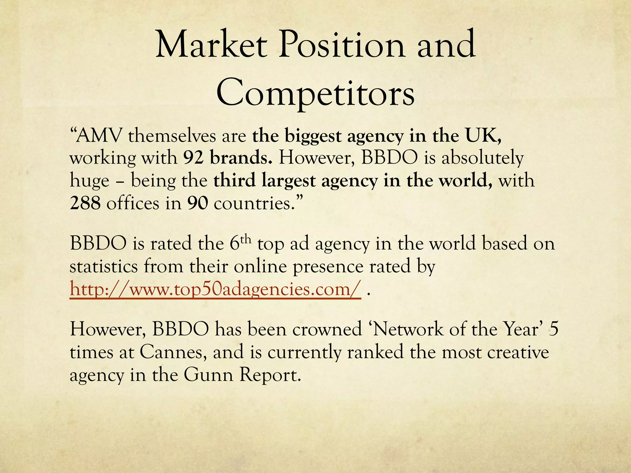 Market Position and
Competitors
“AMV themselves are the biggest agency in the UK,
working with 92 brands. However, BBDO is absolutely
huge – being the third largest agency in the world, with
288 offices in 90 countries.”
BBDO is rated the 6th top ad agency in the world based on
statistics from their online presence rated by
http://www.top50adagencies.com/ .
However, BBDO has been crowned ‘Network of the Year’ 5
times at Cannes, and is currently ranked the most creative
agency in the Gunn Report.
 