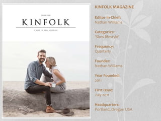KINFOLK MAGAZINE
Editor-In-Chief:
Nathan Williams
Categories:
‘Slow lifestyle’
Frequency:
Quarterly
Founder:
Nathan Williams
Year Founded:
2011
First Issue:
July 2011
Headquarters:
Portland, Oregon USA
 
