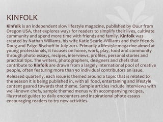 KINFOLK
Kinfolk is an independent slow lifestyle magazine, published by Ouur from
Oregon USA, that explores ways for readers to simplify their lives, cultivate
community and spend more time with friends and family. Kinfolk was
created by Nathan Williams, his wife Katie Searle-Williams and their friends
Doug and Paige Bischoff in July 2011. Primarily a lifestyle magazine aimed at
young professionals, it focuses on home, work, play, food and community
through photo essays, recipes, interviews, profiles, personal stories and
practical tips. The writers, photographers, designers and chefs that
contribute to Kinfolk are drawn from a largely international pool of creative
people, often featuring more than 50 individual contributors an issue.
Released quarterly, each issue is themed around a topic that is related to
the season it is being published in, with all food, entertaining and lifestyle
content geared towards that theme. Sample articles include interviews with
well-known chefs, sample themed menus with accompanying recipes,
illustrated guides to daily encounters and inspirational photo essays
encouraging readers to try new activities.
 