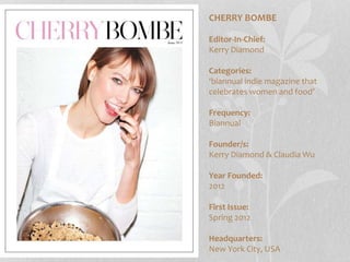 CHERRY BOMBE
Editor-In-Chief:
Kerry Diamond
Categories:
‘biannual indie magazine that
celebrates women and food’
Frequency:
Biannual
Founder/s:
Kerry Diamond & Claudia Wu
Year Founded:
2012
First Issue:
Spring 2012
Headquarters:
New York City, USA
 
