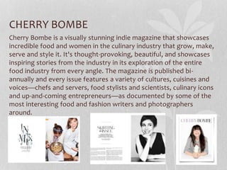 CHERRY BOMBE
Cherry Bombe is a visually stunning indie magazine that showcases
incredible food and women in the culinary industry that grow, make,
serve and style it. It's thought-provoking, beautiful, and showcases
inspiring stories from the industry in its exploration of the entire
food industry from every angle. The magazine is published bi-
annually and every issue features a variety of cultures, cuisines and
voices—chefs and servers, food stylists and scientists, culinary icons
and up-and-coming entrepreneurs—as documented by some of the
most interesting food and fashion writers and photographers
around.
 