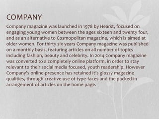 COMPANY
Company magazine was launched in 1978 by Hearst, focused on
engaging young women between the ages sixteen and twenty four,
and as an alternative to Cosmopolitan magazine, which is aimed at
older women. For thirty six years Company magazine was published
on a monthly basis, featuring articles on all number of topics
including fashion, beauty and celebrity. In 2014 Company magazine
was converted to a completely online platform, in order to stay
relevant to their social media focused, youth readership. However
Company’s online-presence has retained it’s glossy magazine
qualities, through creative use of type-faces and the packed-in
arrangement of articles on the home page.
 