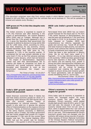 (This document comprises news clips from various media in which Balmer Lawrie is mentioned, news
related to GOI and PSEs, and news from the verticals that we do business in. This will be uploaded on
intranet and website every Monday.)
GDP grows at 7% in Oct-Dec despite note
ban squeeze
The Indian economy is expected to expand at
7.1% this financial year after factoring in the
impact of demonetisation, the Central Statistics
Office (CSO) said on Tuesday. Although this is
slower than the 7.9% growth registered in 2015-
16, it gives the Narendra Modi government the
firepower to defend its decision to scrap old Rs 500
and Rs 1,000 notes, which, according to critics,
has been disastrous for the economy. During
October-December 2016, CSO's second advance
estimates showed that GDP grew by 7%,
compared to 7.4% in the previous quarter. It
maintained the full year growth estimate at the
same level (7.1%) as the first advance estimate
released in early January, which had not factored
in the impact of demonetisation. Opposition
parties had said that demonetisation led to
massive job losses as companies cut down on
production and overall economic activity was
disrupted post November 8, even as the
government maintained the impact was
temporary.
The Times of India - 01.03.2017
http://timesofindia.indiatimes.com/business/india
-business/gdp-grows-at-7-in-oct-dec-despite-
note-ban-squeeze/articleshow/57400874.cms
OECD cuts India's growth forecast to
7%
Paris-based think tank OECD has cut India's
growth forecast for this fiscal year to 7% from
7.4% earlier because of demonetisation, but
said the pace will accelerate to 7.3% next fiscal
and higher in FY19. In its Economic Survey of
India released on Tuesday, OECD said
comprehensive tax reforms, especially the
goods and services tax, "would lift all boats"
and raise revenue to fight poverty, but said the
country must continue the reforms momentum
to boost investments and create quality jobs.
“India has been a star performer in gloomy
times. We do not have many cases of 7
%growth... It is a top reformer among all the
G-20 countries,” OECD secretary general Angel
Gurria told reporters in New Delhi. “Reforms
are historic and are bearing fruit, growth is
strong and other macroeconomic indicators are
improving,” he said. “Maintaining the reform
momentum will be critical to boosting
investment and creating the quality jobs
needed to ensure strong and inclusive growth
for future generations, with all segments of
society benefitting from it,” Gurria said.
The Economic Times - 01.03.2017
http://economictimes.indiatimes.com/news/ec
onomy/indicators/oecd-cuts-india-growth-to-
7-says-india-a-star-
performer/articleshow/57390442.cms
India's GDP growth appears solid, says
noted US economist
Noted American economist Steve H Hanke has
said that India's economic growth for 2016-17 is
appearing 'solid' because the GDP figures did not
take into account adverse impact of
demonetisation on informal economy. "India's
growth is only solid b/c it ignores the adverse
effect of #demonetization on the massive informal
economy," Hanke, an American applied economist
at the Johns Hopkins University in Baltimore,
Maryland, said in a tweet. The Indian government
had last month pegged GDP growth at a higher-
than-expected 7.1 per cent for the current fiscal
despite note ban. The Central Statistics Office
(CSO) had put the growth rate for October-
December -- the quarter in which the government
'China's economy to remain strongest
engine for growth'
China today said its economy is expected to
remain the "strongest engine" for world
economic growth this year despite the
slowdown. China's economy, which posted
double digit growth rates till 2011, grew 6.7 per
cent last year, the slowest in 26 years. The
economy slowed down from 6.9 per cent in
2015, when it slipped below the 7 per cent but
still well within the government's target range
of 6.5-7 per cent. The fundamentals for China's
long-term growth have not changed, and the
economy still enjoys strong sources of growth,
Wang Guoqing of China's National Committee
of the Chinese People's Political Consultative
Conference (CPCC) said at a press conference.
WEEKLY MEDIA UPDATE
Issue 283
06 March, 2017
Monday
 