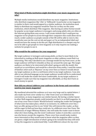 What kind of Media institution might distribute your music magazine and
why?
Multiple media institutions would distribute my music magazine. Institutions
who distribute magazines like ‘vibe’ or ‘billboards’ in particular as my magazine
is similar to theirs and would appeal to a similar audience. An institution most
likely to distribute my magazine would be Time Inc as they are the same
institution, which distribute Vibe magazine. Also having an online format would
be popular as my target audience is teenagers and young adults who are often on
the Internet giving them easy access. I will create website that I could post my
magazine on for people to access through their computers this could allow me to
reach a wider audience as people outside of the UK will be able to view it, this
would also save me the cost on ink and paper as I’m an independent label and
would not have the money to do this yet. Digit distribution is a cheaper way for
me to be able to get people to view magazine as it only requires me making a
website for people to see it.
Who would be the audience for your magazine?
My target audience is teenagers and young adults, as they’re most likely to be
interested in reading an RnB music magazine as older audience wont find it as
interesting. This why I decided to use a teenage model for my front cover, as the
target audience will find it relatable as they are around the same age. The target
audience are likely to be interested with what’s going on with the model; this
would act as surveillance and would be a diversion from reality. I used the names
of familiar artist such as ‘Beyonce’ on my cover lines as I knew it would attract
my target audience as she is a well know artist to my target audience. I was also
able to use informal language as my target audience would still be to understand
it and it will make the reader feel more comfortable. As my target audience is
teenagers I made sure that my magazine was affordable, as they don’t have as
much money to spend.
How did you attract/address your audience in the forms and conventions
used in your music magazine?
My masthead attracted the audience as it was very large and in capital letters. I
also made my front cover similar to a ‘vibe’ front cover as it followed the
conventions, as many magazines use similar layouts. By having a similar layout
to other RnB magazines people could instantly see that it is an RnB magazine. In
one of my cover lines it states ‘World Exclusive’ making the reader feel intrigued
of what news has taken place, which is so exclusive. In a different cover line, I
have an offer giving out free to see ‘J.Cole’ this will interest the reader, as they
will be eager to find out how they could win. In a different cover line I have ‘the
confessions of singer Whitney Hudson’, this will make the reader want to know
what she’s been hiding, also the word ‘confession’ makes it seem like a secret no
one else knows except the magazine. These cover lines would make readers
more interested as they would want to know what the magazine offers as they
are given a slight introduction of what’s going to be included but they still need
to buy the magazine to understand fully. I used different colours for my cover
 