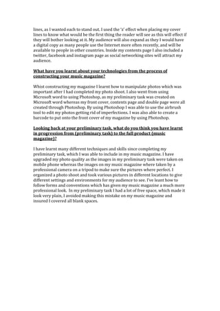 lines, as I wanted each to stand out. I used the ‘z’ effect when placing my cover
lines to know what would be the first thing the reader will see as this will effect if
they will bother looking at it. My audience will also expand as they I would have
a digital copy as many people use the Internet more often recently, and will be
available to people in other countries. Inside my contents page I also included a
twitter, facebook and instagram page as social networking sites will attract my
audience.
What have you learnt about your technologies from the process of
constructing your music magazine?
Whist constructing my magazine I learnt how to manipulate photos which was
important after I had completed my photo shoot. I also went from using
Microsoft word to using Photoshop, as my preliminary task was created on
Microsoft word whereas my front cover, contents page and double page were all
created through Photoshop. By using Photoshop I was able to use the airbrush
tool to edit my photos getting rid of imperfections. I was also able to create a
barcode to put onto the front cover of my magazine by using Photoshop.
Looking back at your preliminary task, what do you think you have learnt
in progression from (preliminary task) to the full product (music
magazine)?
I have learnt many different techniques and skills since completing my
preliminary task, which I was able to include in my music magazine. I have
upgraded my photo quality as the images in my preliminary task were taken on
mobile phone whereas the images on my music magazine where taken by a
professional camera on a tripod to make sure the pictures where perfect. I
organized a photo shoot and took various pictures in different locations to give
different settings and environments for my audience to see. I’ve leant how to
follow forms and conventions which has given my music magazine a much more
professional look. In my preliminary task I had a lot of free space, which made it
look very plain, I avoided making this mistake on my music magazine and
insured I covered all blank spaces.
 