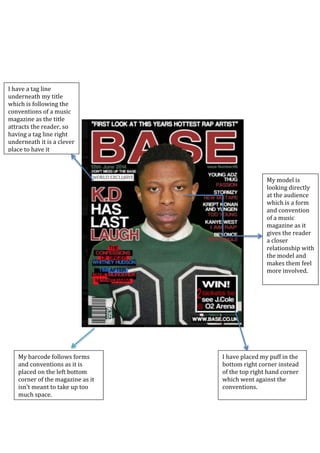 My barcode follows forms
and conventions as it is
placed on the left bottom
corner of the magazine as it
isn’t meant to take up too
much space.
I have a tag line
underneath my title
which is following the
conventions of a music
magazine as the title
attracts the reader, so
having a tag line right
underneath it is a clever
place to have it
My model is
looking directly
at the audience
which is a form
and convention
of a music
magazine as it
gives the reader
a closer
relationship with
the model and
makes them feel
more involved.
I have placed my puff in the
bottom right corner instead
of the top right hand corner
which went against the
conventions.
 
