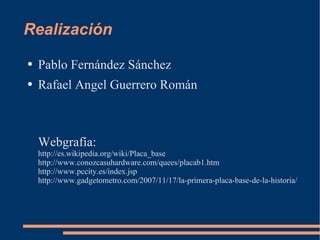 Realización Pablo Fernández Sánchez Rafael Angel Guerrero Román Webgrafía: http://es.wikipedia.org/wiki/Placa_base http://www.conozcasuhardware.com/quees/placab1.htm http://www.pccity.es/index.jsp http://www.gadgetometro.com/2007/11/17/la-primera-placa-base-de-la-historia/ 
