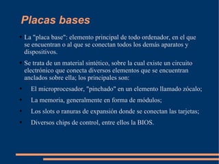 Placas bases La "placa base": elemento principal de todo ordenador, en el que se encuentran o al que se conectan todos los demás aparatos y dispositivos. Se trata de un material sintético, sobre la cual existe un circuito electrónico que conecta diversos elementos que se encuentran anclados sobre ella; los principales son: El microprocesador, "pinchado" en un elemento llamado zócalo; La memoria, generalmente en forma de módulos; Los slots o ranuras de expansión donde se conectan las tarjetas; Diversos chips de control, entre ellos la BIOS. 