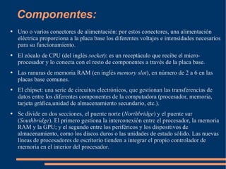 Componentes: Uno o varios conectores de alimentación: por estos conectores, una alimentación eléctrica proporciona a la placa base los diferentes voltajes e intensidades necesarios para su funcionamiento.  El zócalo de CPU (del inglés  socket ): es un receptáculo que recibe el micro-procesador y lo conecta con el resto de componentes a través de la placa base.  Las ranuras de memoria RAM (en inglés  memory slot ), en número de 2 a 6 en las placas base comunes.  El chipset: una serie de circuitos electrónicos, que gestionan las transferencias de datos entre los diferentes componentes de la computadora (procesador, memoria, tarjeta gráfica,unidad de almacenamiento secundario, etc.).  Se divide en dos secciones, el puente norte ( Northbridge ) y el puente sur ( Southbridge ). El primero gestiona la interconexión entre el procesador, la memoria RAM y la GPU; y el segundo entre los periféricos y los dispositivos de almacenamiento, como los discos duros o las unidades de estado sólido. Las nuevas líneas de procesadores de escritorio tienden a integrar el propio controlador de memoria en el interior del procesador. 