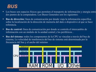 BUS Los buses son espacios físicos que permiten el transporte de información y energía entre dos puntos de la computadora. Los Buses Generales son los siguientes: Bus de dirección:  línea de comunicación por donde viaja la información específica sobre la localización de la dirección de memoria del dato o dispositivo al que se hace referencia.  Bus de control:  línea de comunicación por donde se controla el intercambio de información con un módulo de la unidad central y los periféricos. .  Bus del sistema:  todos los componentes de la CPU se vinculan a través del bus de sistema, La velocidad de tranferencia del bus de sistema está determinada por la frecuencia del bus y el ancho del mínimo 