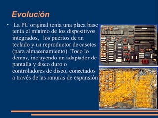 Evolución La PC original tenía una placa base tenía el mínimo de los dispositivos integrados,  los puertos de un teclado y un reproductor de casetes (para almacenamiento). Todo lo demás, incluyendo un adaptador de pantalla y disco duro o controladores de disco, conectados a través de las ranuras de expansión   