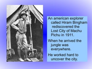<ul><li>An american explorer called Hiram Bingham  rediscovered the Lost City of Machu Pichu in 1911. 