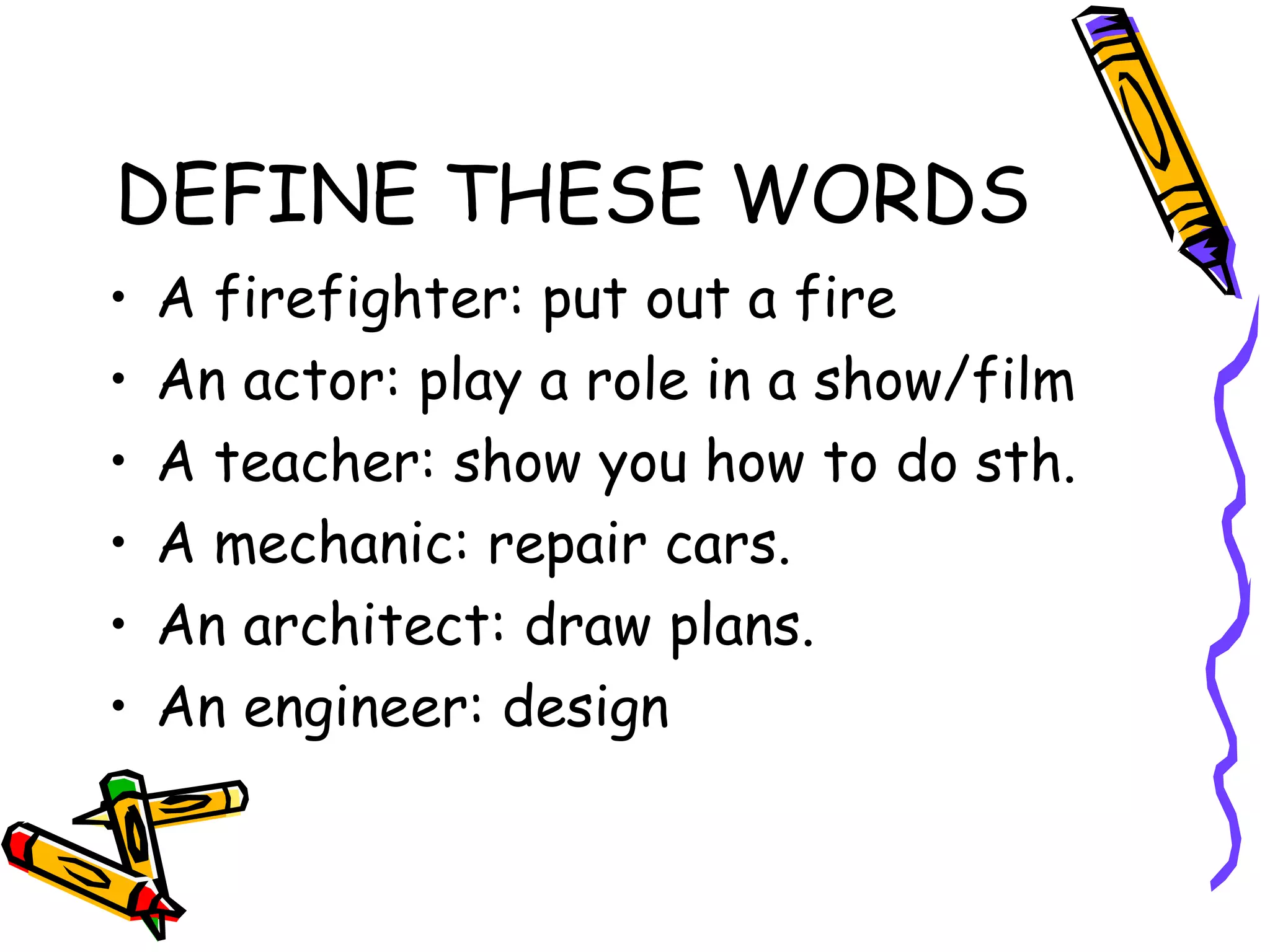 DEFINE THESE WORDS A firefighter: put out a fire An actor: play a role in a show/film A teacher: show you how to do sth. A mechanic: repair cars. An architect: draw plans. An engineer: design 