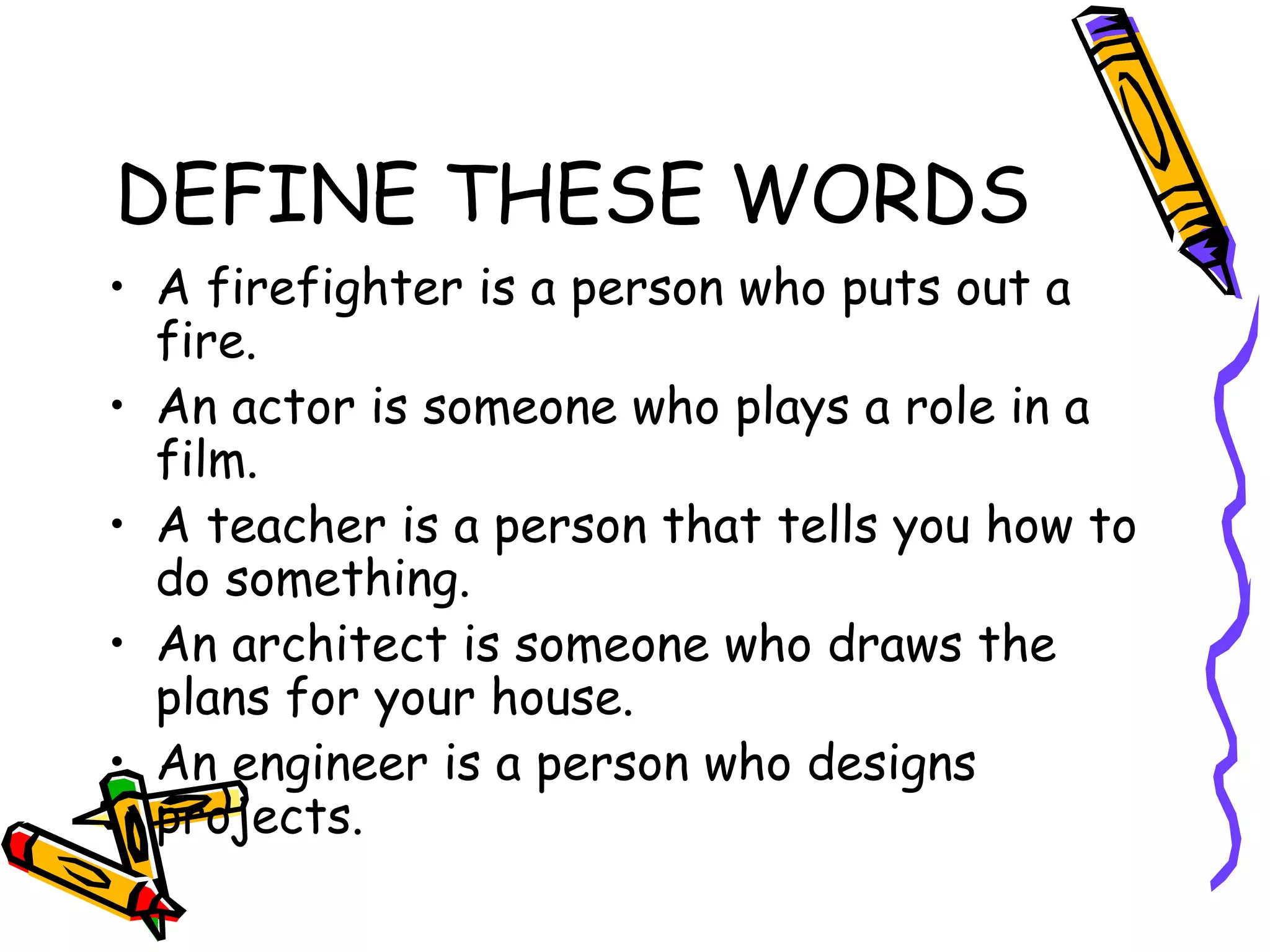 DEFINE THESE WORDS A firefighter is a person who puts out a fire. An actor is someone who plays a role in a film. A teacher is a person that tells you how to do something. An architect is someone who draws the plans for your house. An engineer is a person who designs projects. 
