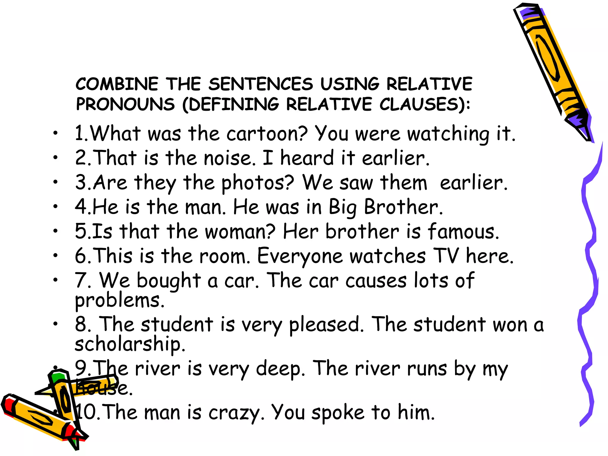 COMBINE THE SENTENCES USING RELATIVE PRONOUNS (DEFINING RELATIVE CLAUSES): 1.What was the cartoon? You were watching it. 2.That is the noise. I heard it earlier. 3.Are they the photos? We saw them  earlier. 4.He is the man. He was in Big Brother. 5.Is that the woman? Her brother is famous. 6.This is the room. Everyone watches TV here. 7. We bought a car. The car causes lots of problems. 8. The student is very pleased. The student won a scholarship. 9.The river is very deep. The river runs by my house. 10.The man is crazy. You spoke to him. 