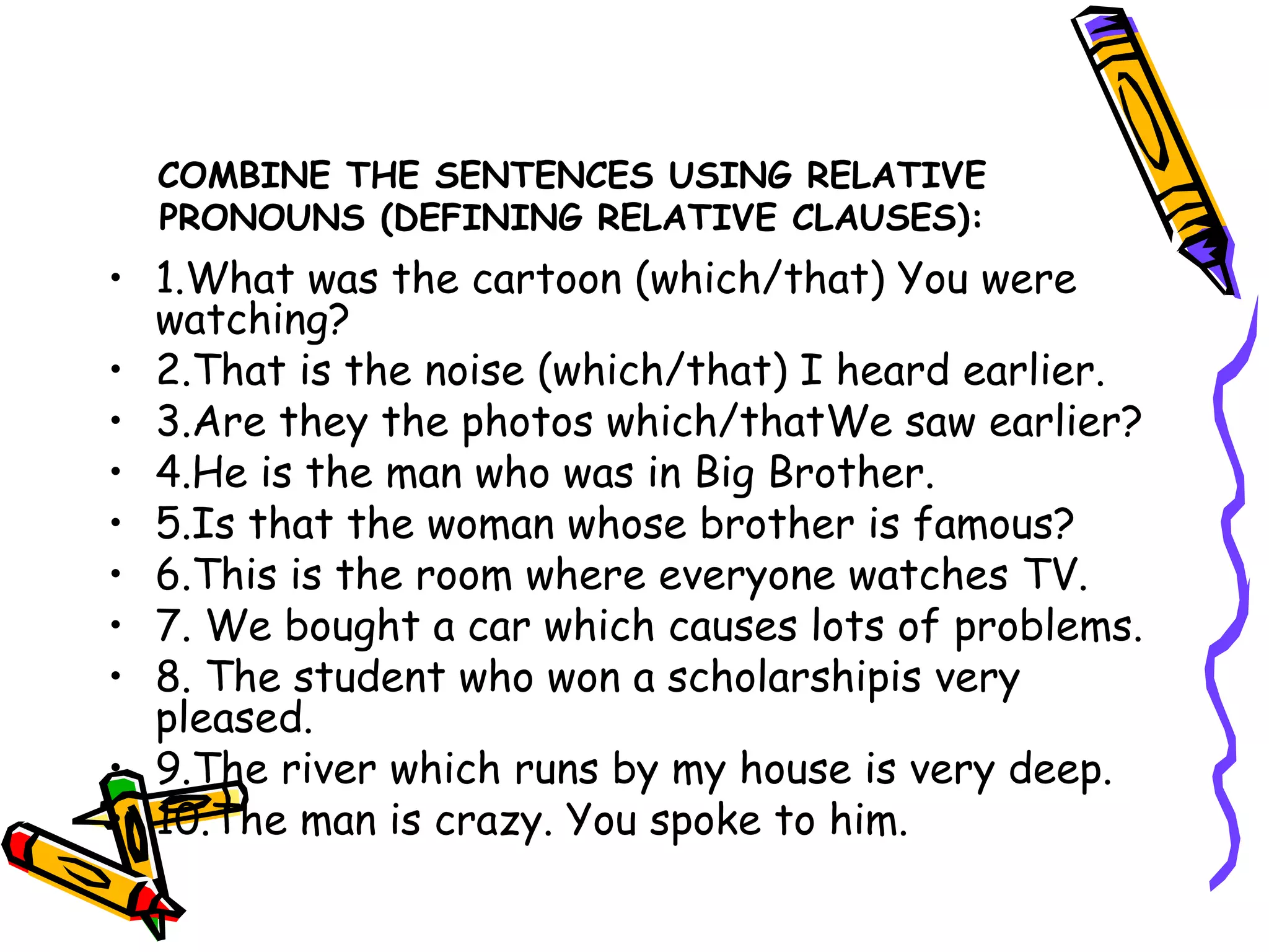 COMBINE THE SENTENCES USING RELATIVE PRONOUNS (DEFINING RELATIVE CLAUSES): 1.What was the cartoon (which/that) You were watching? 2.That is the noise (which/that) I heard earlier. 3.Are they the photos which/thatWe saw earlier? 4.He is the man who was in Big Brother. 5.Is that the woman whose brother is famous? 6.This is the room where everyone watches TV. 7. We bought a car which causes lots of problems. 8. The student who won a scholarshipis very pleased.  9.The river which runs by my house is very deep. 10.The man is crazy. You spoke to him. 