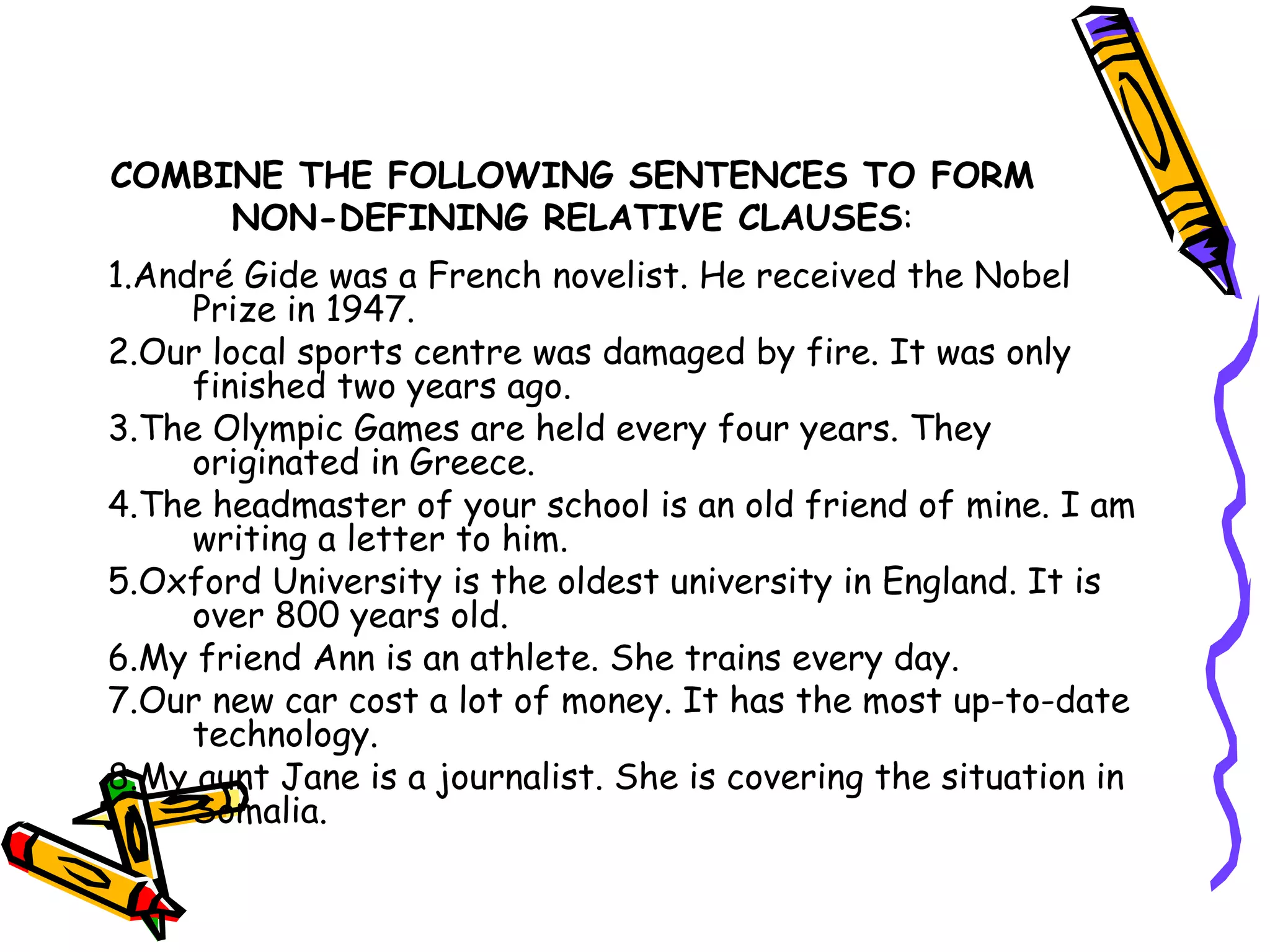 COMBINE THE FOLLOWING SENTENCES TO FORM NON-DEFINING RELATIVE CLAUSES : 1.André Gide was a French novelist. He received the Nobel Prize in 1947. 2.Our local sports centre was damaged by fire. It was only finished two years ago. 3.The Olympic Games are held every four years. They originated in Greece. 4.The headmaster of your school is an old friend of mine. I am writing a letter to him. 5.Oxford University is the oldest university in England. It is over 800 years old. 6.My friend Ann is an athlete. She trains every day. 7.Our new car cost a lot of money. It has the most up-to-date technology. 8.My aunt Jane is a journalist. She is covering the situation in Somalia. 