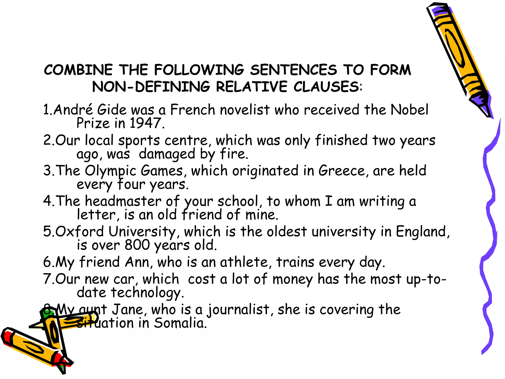 COMBINE THE FOLLOWING SENTENCES TO FORM NON-DEFINING RELATIVE CLAUSES : 1.André Gide was a French novelist who received the Nobel Prize in 1947. 2.Our local sports centre, which was only finished two years ago, was  damaged by fire.  3.The Olympic Games, which originated in Greece, are held every four years.  4.The headmaster of your school, to whom I am writing a letter, is an old friend of mine.  5.Oxford University, which is the oldest university in England,  is over 800 years old. 6.My friend Ann, who is an athlete, trains every day. 7.Our new car, which  cost a lot of money has the most up-to-date technology. 8.My aunt Jane, who is a journalist, she is covering the situation in Somalia. 