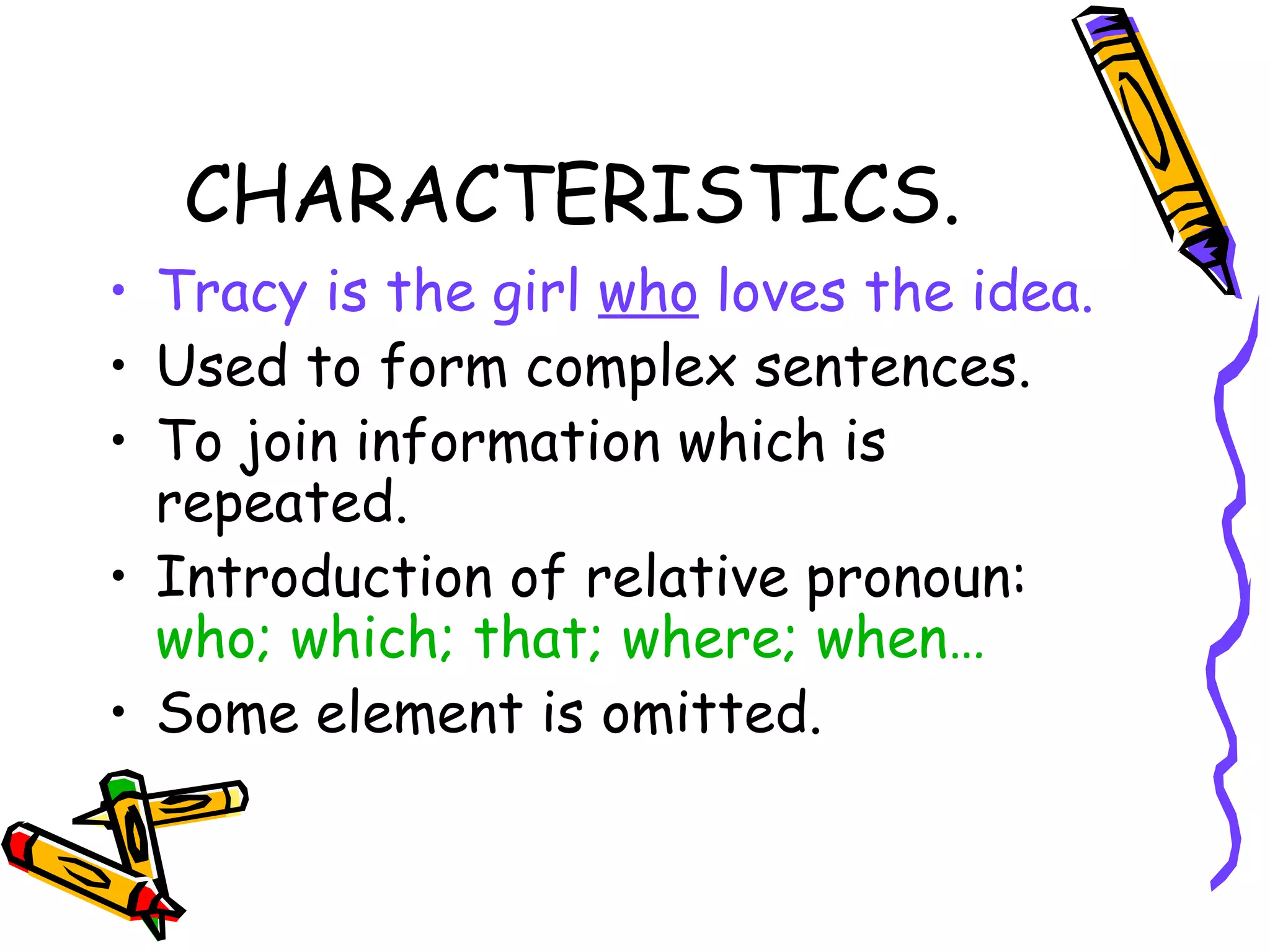 CHARACTERISTICS. Tracy is the girl  who  loves the idea. Used to form complex sentences. To join information which is repeated.  Introduction of relative pronoun:  who; which; that; where; when… Some element is omitted. 