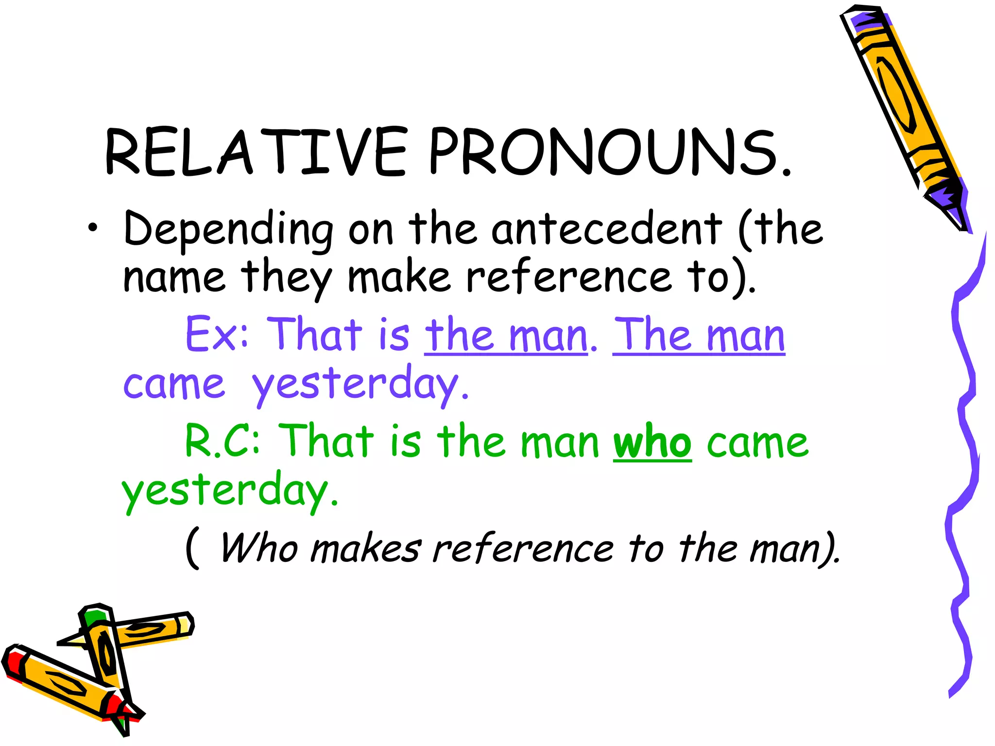 RELATIVE PRONOUNS. Depending on the antecedent (the name they make reference to). Ex: That is  the man .  The man  came  yesterday. R.C: That is the man  who  came yesterday. (  Who makes reference to the man). 