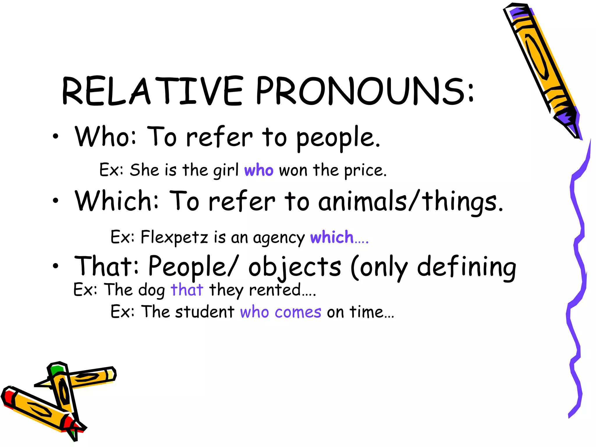 RELATIVE PRONOUNS: Who: To refer to people. Ex: She is the girl   who   won the price. Which: To refer to animals/things. Ex: Flexpetz is an agency   which …. That: People/ objects (only defining  Ex: The dog  that  they rented…. Ex: The student  who comes  on time… 