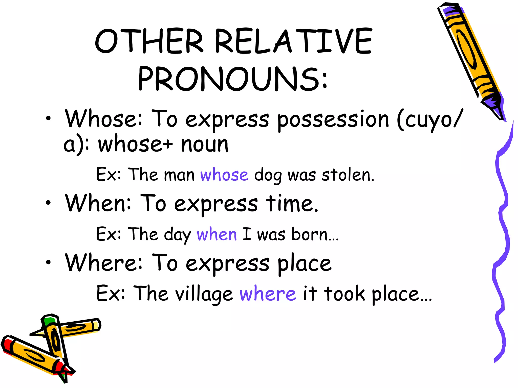 OTHER RELATIVE PRONOUNS: Whose: To express possession (cuyo/a): whose+ noun Ex: The man  whose  dog was stolen. When: To express time. Ex: The day  when  I was born… Where: To express place Ex: The village  where  it took place… 