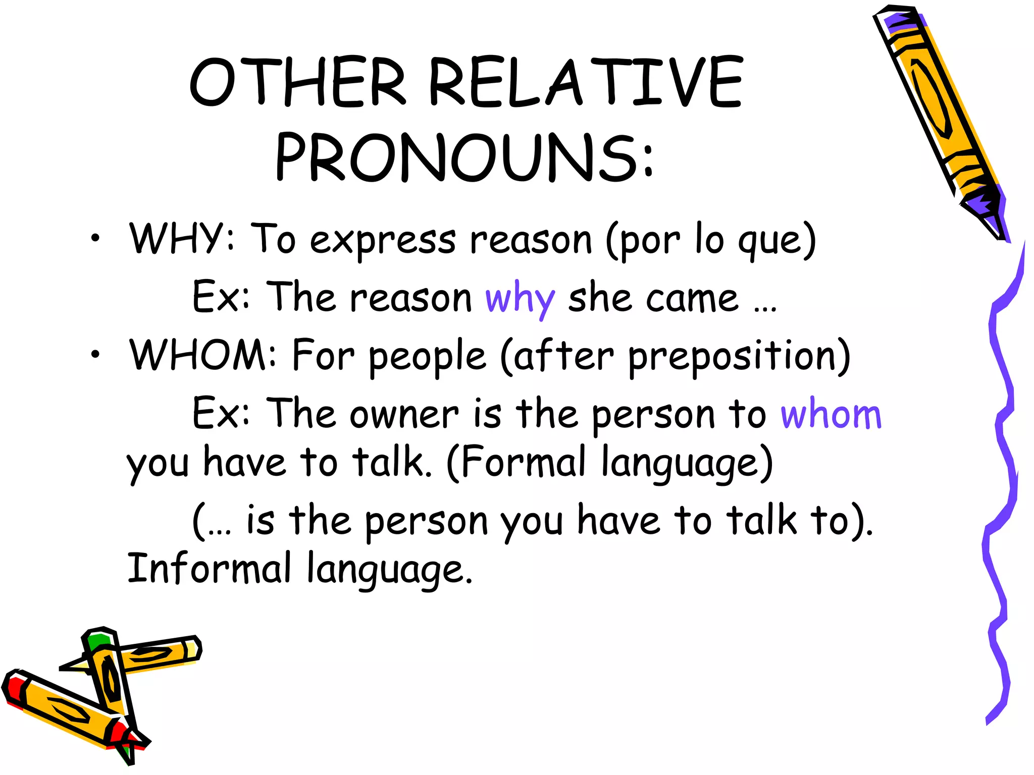 OTHER RELATIVE PRONOUNS: WHY: To express reason (por lo que) Ex: The reason  why  she came … WHOM: For people (after preposition) Ex: The owner is the person to  whom  you have to talk. (Formal language) (… is the person you have to talk to). Informal language. 