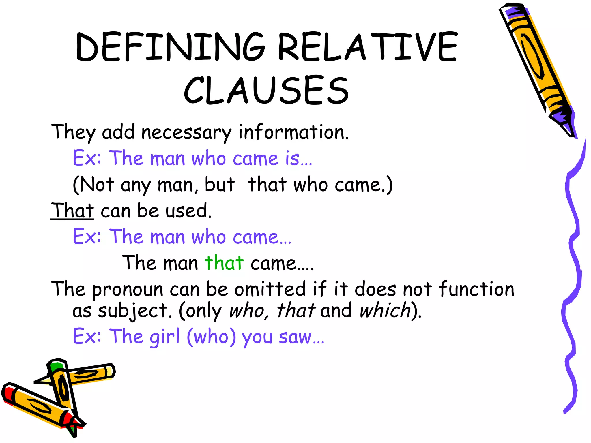 DEFINING RELATIVE CLAUSES They add necessary information. Ex: The man who came is… (Not any man, but  that who came.) That  can be used. Ex: The man who came…   The man  that  came….  The pronoun can be omitted if it does not function as subject. (only  who, that  and  which ). Ex: The girl (who) you saw… 