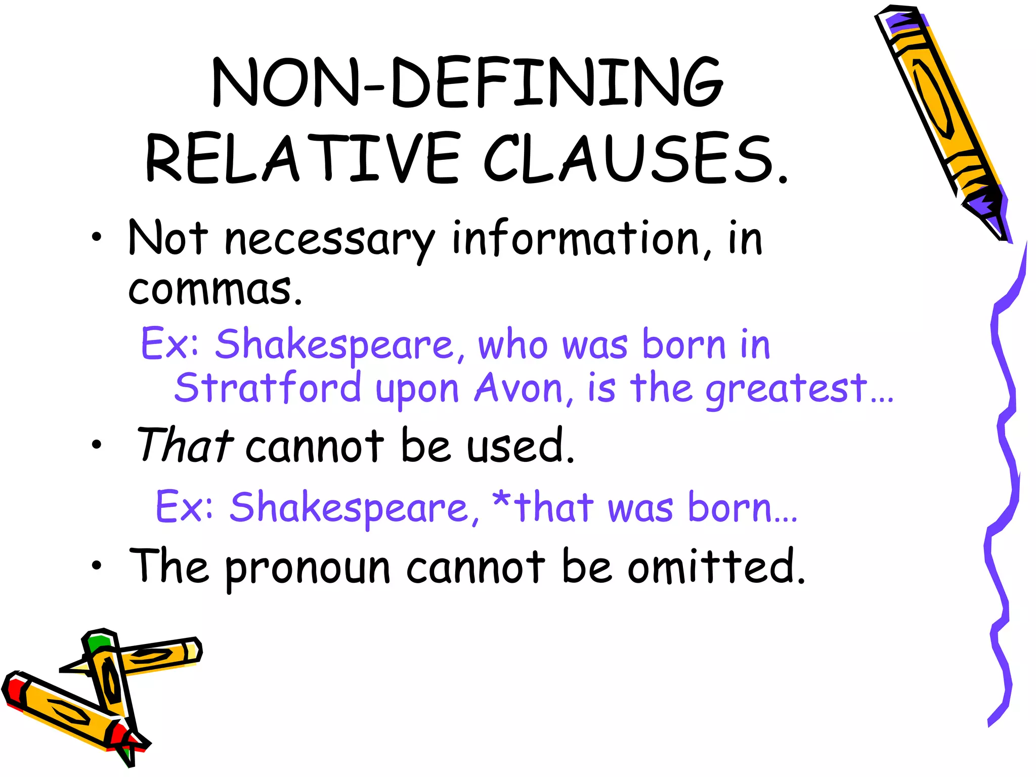 NON-DEFINING RELATIVE CLAUSES. Not necessary information, in commas. Ex: Shakespeare, who was born in Stratford upon Avon, is the greatest… That  cannot be used.   Ex: Shakespeare, *that was born… The pronoun cannot be omitted. 