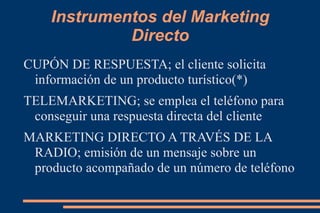 Instrumentos del Marketing Directo CUPÓN DE RESPUESTA; el cliente solicita información de un producto turístico(*)  TELEMARKETING; se emplea el teléfono para conseguir una respuesta directa del cliente MARKETING DIRECTO A TRAVÉS DE LA RADIO; emisión de un mensaje sobre un producto acompañado de un número de teléfono 