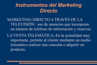 Instrumentos del Marketing Directo MARKETING DIRECTO A TRAVÉS DE LA TELEVISIÓN;  uso de anuncios que incorporan un número de teléfono de información y reservas. LA VENTA TELEMÁTICA; En la actualidad muy importante, permite al cliente mediante un medio telemático realizar una consulta o adquirir un producto. 