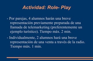 Actividad: Role- Play - Por parejas, 4 alumnos harán una breve representación previamente preparada de una llamada de telemarketing (preferentemente un ejemplo turístico). Tiempo máx. 2 min. - Individualmente, 2 alumnos hará una breve representación de una venta a través de la radio. Tiempo máx. 1 min. 