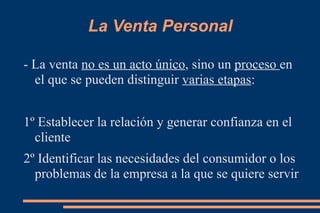 La Venta Personal - La venta  no es un acto único , sino un  proceso  en el que se pueden distinguir  varias etapas : 1º Establecer la relación y generar confianza en el cliente 2º Identificar las necesidades del consumidor o los problemas de la empresa a la que se quiere servir 
