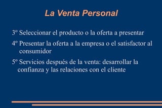 La Venta Personal 3º Seleccionar el producto o la oferta a presentar 4º Presentar la oferta a la empresa o el satisfactor al  consumidor 5º Servicios después de la venta: desarrollar la confianza y las relaciones con el cliente 