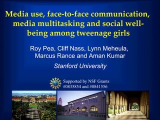 Media use, face-to-face communication,
 media multitasking and social well-
     being among tweenage girls !
      Roy Pea, Cliff Nass, Lynn Meheula,
       Marcus Rance and Aman Kumar
              Stanford University

                 Supported by NSF Grants
                 #0835854 and #0841556
 