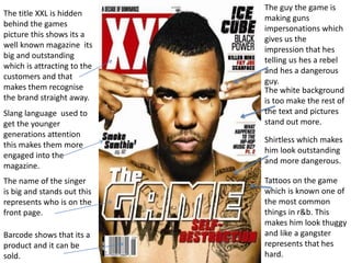 The title XXL is hidden 
behind the games 
picture this shows its a 
well known magazine its 
big and outstanding 
which is attracting to the 
customers and that 
makes them recognise 
the brand straight away. 
Slang language used to 
get the younger 
generations attention 
this makes them more 
engaged into the 
magazine. 
The name of the singer 
is big and stands out this 
represents who is on the 
front page. 
Barcode shows that its a 
product and it can be 
sold. 
The guy the game is 
making guns 
impersonations which 
gives us the 
impression that hes 
telling us hes a rebel 
and hes a dangerous 
guy. 
The white background 
is too make the rest of 
the text and pictures 
stand out more. 
Shirtless which makes 
him look outstanding 
and more dangerous. 
Tattoos on the game 
which is known one of 
the most common 
things in r&b. This 
makes him look thuggy 
and like a gangster 
represents that hes 
hard. 
 