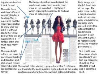 Logo is small makes 
it look formal. 
The artist has a 
variety of different 
poses instead of a 
heading. This is 
suggested that the 
reader is expected 
to know who the 
artist is without 
seeing her in big 
bold writing this also 
suggest she's a 
famous artist and 
must have many 
fans. 
The same bright 
color is too make the 
page look attractive 
and standout and 
also attract female 
readers but also 
keeps it looking 
formal. 
Main image is on 
the left hand side 
of the page. The 
artist is dressed in 
a bright attractive 
and eye catching 
color which is like a 
red color she's 
dressed pretty this 
is too attract the 
reader she is 
posing in a calm 
innocent manner 
to represent who 
she is and what her 
personality is. 
The feature headline would attract the 
reader and make them want to read 
more as the main text is highlighted 
which engages the audience to find out 
more of hats going on. 
Test is split into 
three rows which 
is a standard way 
text in a magazine 
should be it’s a 
standard layout 
and is easier too 
read. 
The overall color scheme is grey,red and blue 3 colors are 
used to make the page look less cluttered and so the reader 
can focus on what's the article without getting distracted. 
 