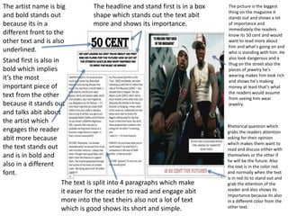 The artist name is big 
and bold stands out 
because its in a 
different front to the 
other text and is also 
underlined. 
Stand first is also in 
bold which implies 
it’s the most 
important piece of 
text from the other 
because it stands out 
and talks abit about 
the artist which 
engages the reader 
abit more because 
the text stands out 
and is in bold and 
also in a different 
font. 
The headline and stand first is in a box 
shape which stands out the text abit 
more and shows its importance. 
The text is split into 4 paragraphs which make 
it easer for the reader to read and engage abit 
more into the text theirs also not a lot of text 
which is good shows its short and simple. 
The picture is the biggest 
thing on the magazine it 
stands out and shows a lot 
of importance and 
immediately the readers 
know its 50 cent and would 
want to read more about 
him and what's going on and 
who is standing with him. He 
also look dangerous and a 
thug on the street also the 
pieces of jewelry he's 
wearing makes him look rich 
and shows he's making 
money at least that’s what 
the readers would assume 
from seeing him wear 
jewelry. 
Rhetorical question which 
grabs the readers attention 
asking for their opinion 
which makes them want to 
read and discuss either with 
themselves or the other if 
he will be the future. Also 
the text is in the color red 
and normally when the text 
is in red its to stand out and 
grab the attention of the 
reader and also shows its 
importance because its also 
in a different color from the 
other text. 
 