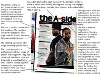 Instead of labeling the page “contents” the company chose to 
name it “the-A-side” in very dark big bold writing this engages 
the reader and wants to make them discover who and what he 
“the A-side” is. 
The logo is small and stands 
out because it matches the 
house style of the rest of the 
text on the magazine it all 
blends in and it sticks to the 
same colors which aren't 
boring . 
The date of when the 
magazine was 
published to inform the 
reader if its old news or 
latest news that they 
will be reading. 
The contents writing are 
very simple and easy to read 
on top of each text theirs a 
headline which is big and 
bold and stands out t inform 
the reader what their about 
to read about. Theirs more 
detail to them compared to 
vibe 
The text is smaller compared to 
the headlines. The numbers 
inform the readers of what 
page the information they want 
to carry on reading is on. 
The heading represents what 
songs are being spoken about. 
The content page has a 
professional mid shot image of 
50cent and soulja boy. They also 
other look like their a team and 
they make a song together or 
their like best friends together. 
The website is also provided at 
the bottom of the page incase 
the reader is interested to look 
up more about the artists. 
From their facial expressions 
it looks like their up to 
something and they look 
dangerous their also looking 
directly at the camera which 
is like looking directly at us 
this engages like eye contact 
with them and wants to 
make the audience find out 
what's going on with them 
to and the fact that their 
posing back to back as if 
their a team and they're 
teamed up to do something. 
 